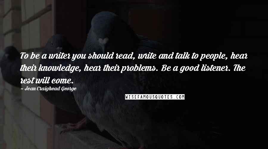 Jean Craighead George Quotes: To be a writer you should read, write and talk to people, hear their knowledge, hear their problems. Be a good listener. The rest will come.