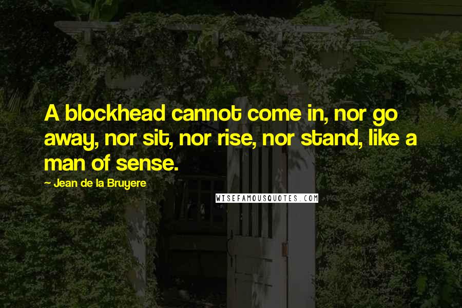 Jean De La Bruyere Quotes: A blockhead cannot come in, nor go away, nor sit, nor rise, nor stand, like a man of sense.