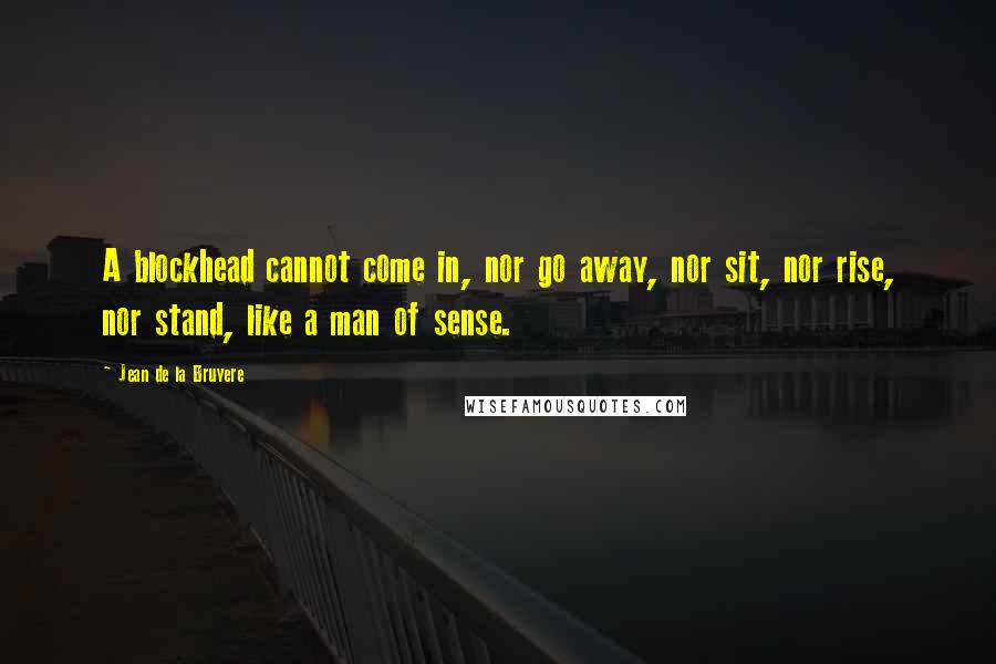 Jean De La Bruyere Quotes: A blockhead cannot come in, nor go away, nor sit, nor rise, nor stand, like a man of sense.