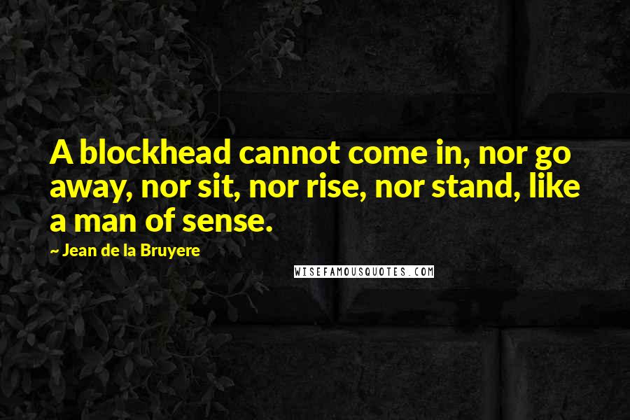 Jean De La Bruyere Quotes: A blockhead cannot come in, nor go away, nor sit, nor rise, nor stand, like a man of sense.