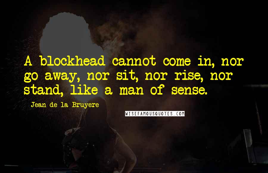 Jean De La Bruyere Quotes: A blockhead cannot come in, nor go away, nor sit, nor rise, nor stand, like a man of sense.