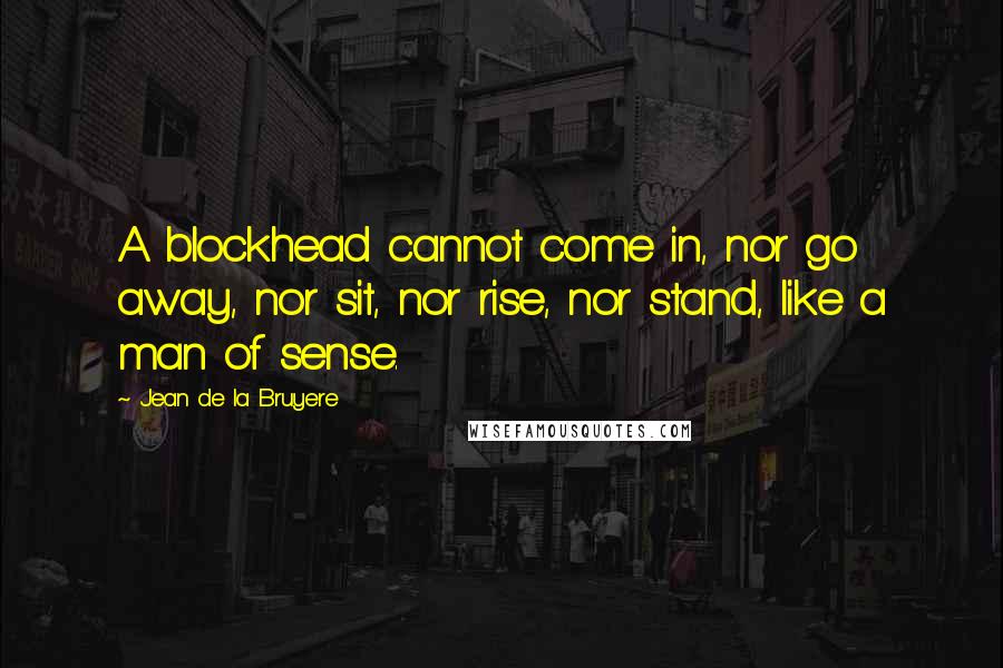 Jean De La Bruyere Quotes: A blockhead cannot come in, nor go away, nor sit, nor rise, nor stand, like a man of sense.