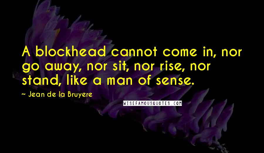 Jean De La Bruyere Quotes: A blockhead cannot come in, nor go away, nor sit, nor rise, nor stand, like a man of sense.