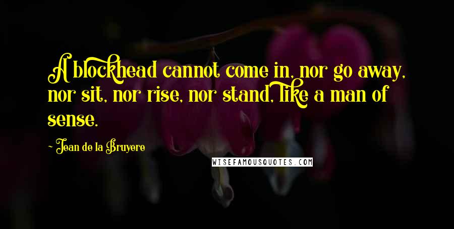 Jean De La Bruyere Quotes: A blockhead cannot come in, nor go away, nor sit, nor rise, nor stand, like a man of sense.