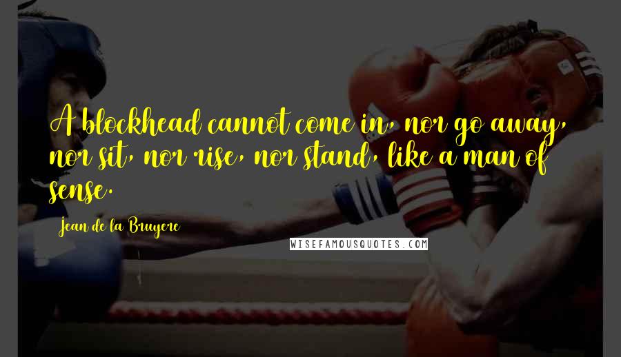 Jean De La Bruyere Quotes: A blockhead cannot come in, nor go away, nor sit, nor rise, nor stand, like a man of sense.