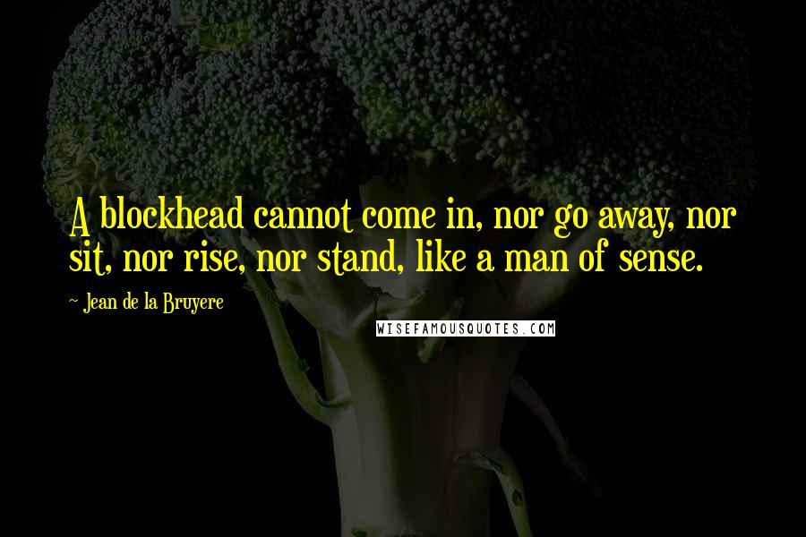 Jean De La Bruyere Quotes: A blockhead cannot come in, nor go away, nor sit, nor rise, nor stand, like a man of sense.