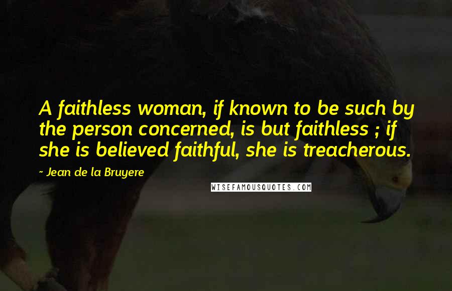 Jean De La Bruyere Quotes: A faithless woman, if known to be such by the person concerned, is but faithless ; if she is believed faithful, she is treacherous.