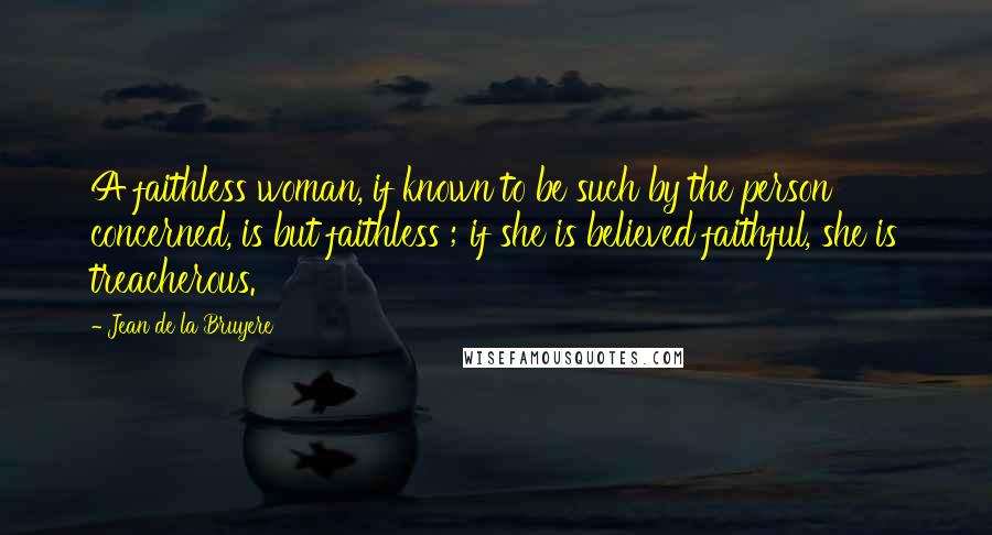 Jean De La Bruyere Quotes: A faithless woman, if known to be such by the person concerned, is but faithless ; if she is believed faithful, she is treacherous.