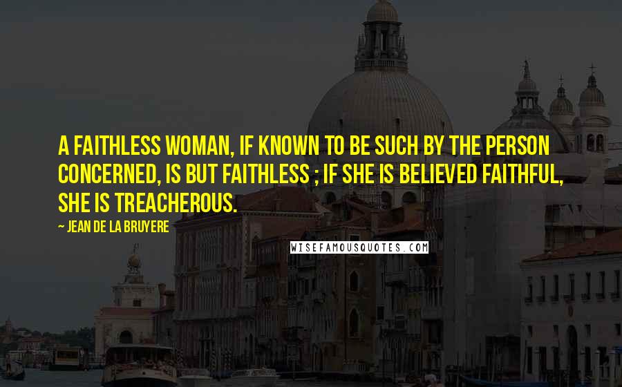 Jean De La Bruyere Quotes: A faithless woman, if known to be such by the person concerned, is but faithless ; if she is believed faithful, she is treacherous.