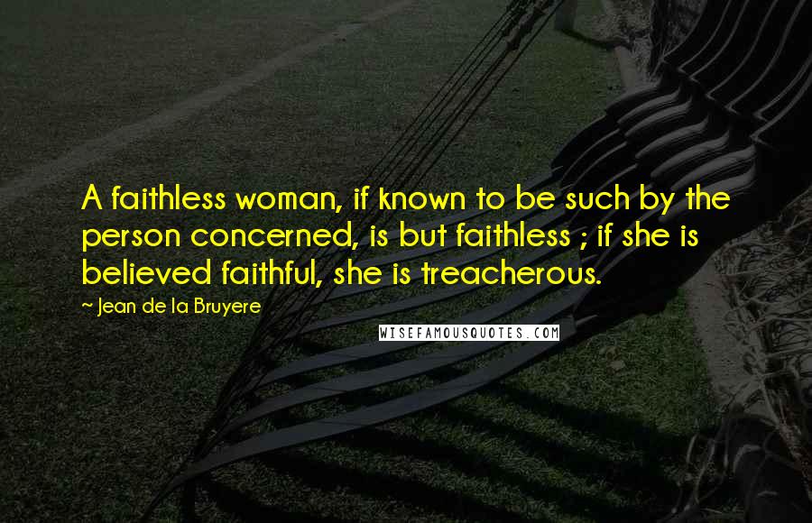 Jean De La Bruyere Quotes: A faithless woman, if known to be such by the person concerned, is but faithless ; if she is believed faithful, she is treacherous.