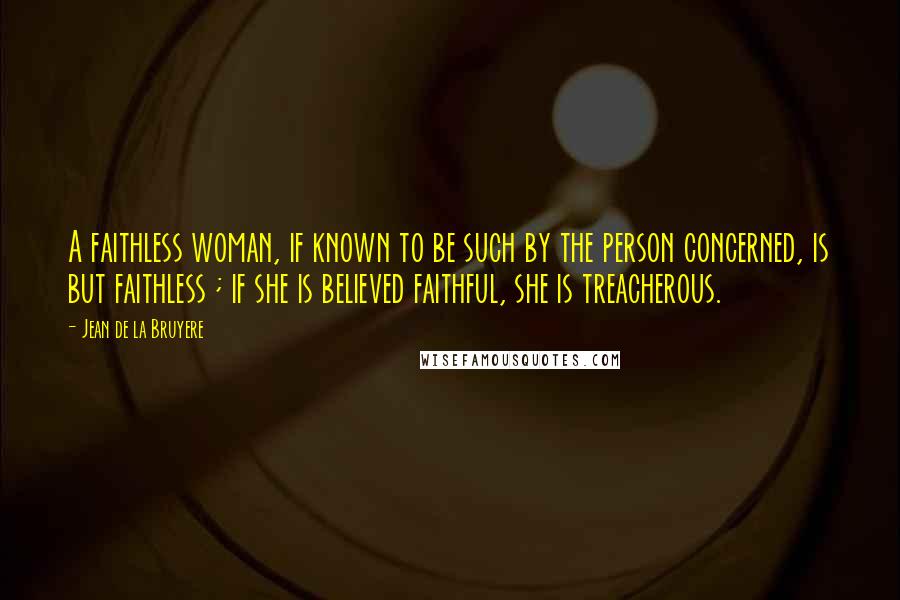 Jean De La Bruyere Quotes: A faithless woman, if known to be such by the person concerned, is but faithless ; if she is believed faithful, she is treacherous.