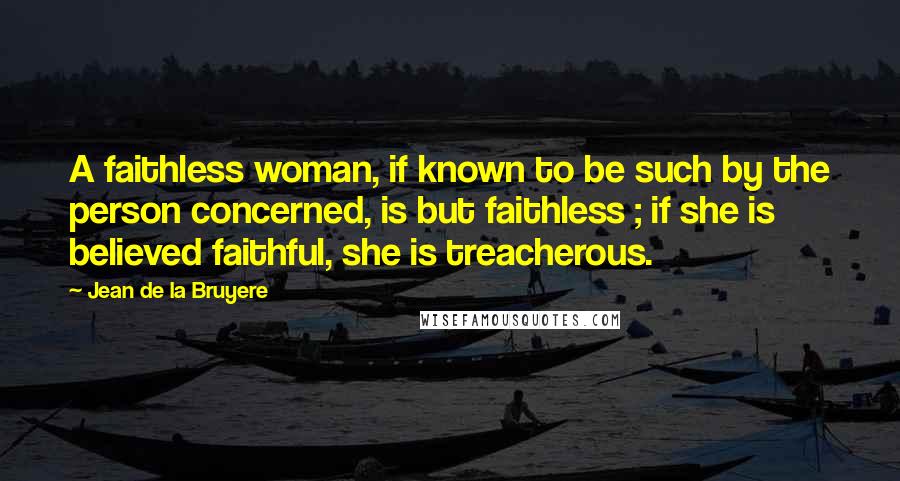 Jean De La Bruyere Quotes: A faithless woman, if known to be such by the person concerned, is but faithless ; if she is believed faithful, she is treacherous.