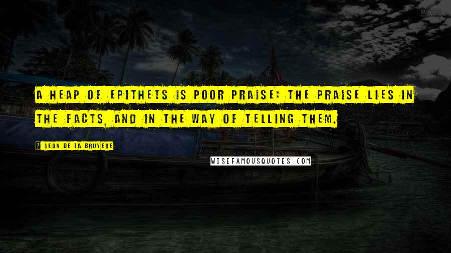 Jean De La Bruyere Quotes: A heap of epithets is poor praise: the praise lies in the facts, and in the way of telling them.