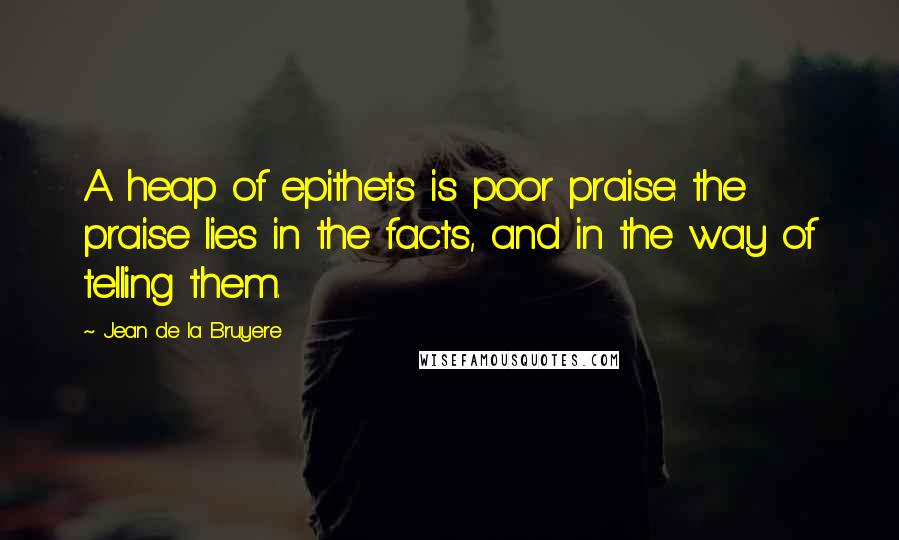 Jean De La Bruyere Quotes: A heap of epithets is poor praise: the praise lies in the facts, and in the way of telling them.