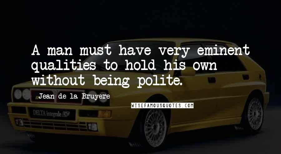 Jean De La Bruyere Quotes: A man must have very eminent qualities to hold his own without being polite.