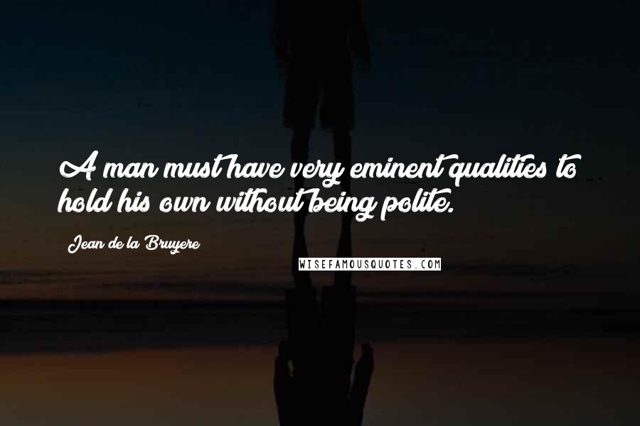 Jean De La Bruyere Quotes: A man must have very eminent qualities to hold his own without being polite.
