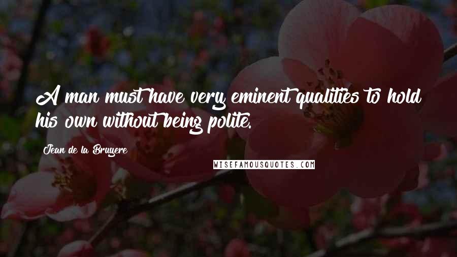 Jean De La Bruyere Quotes: A man must have very eminent qualities to hold his own without being polite.