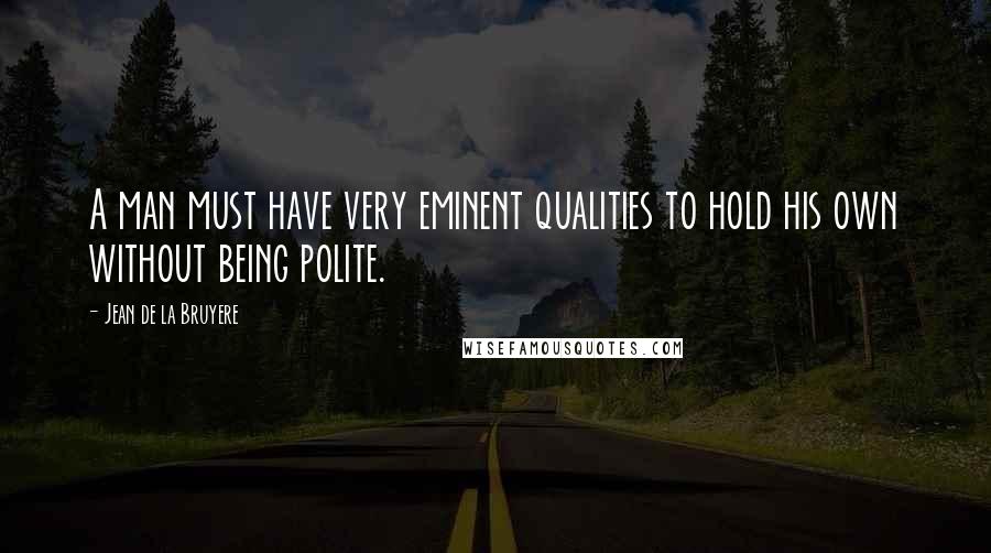 Jean De La Bruyere Quotes: A man must have very eminent qualities to hold his own without being polite.