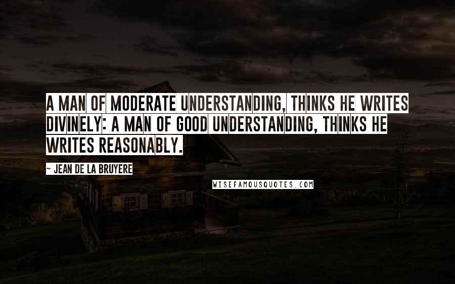 Jean De La Bruyere Quotes: A man of moderate Understanding, thinks he writes divinely: A man of good Understanding, thinks he writes reasonably.