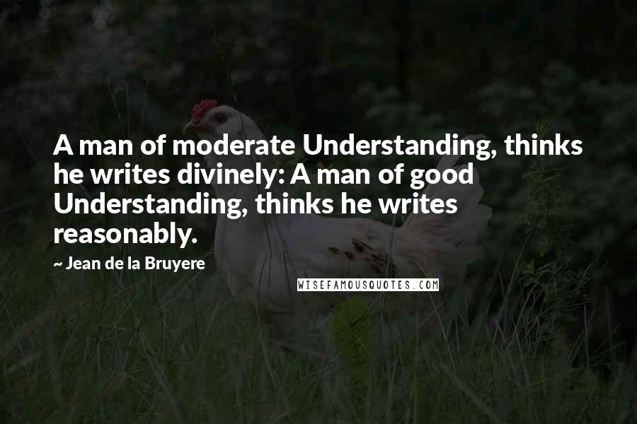 Jean De La Bruyere Quotes: A man of moderate Understanding, thinks he writes divinely: A man of good Understanding, thinks he writes reasonably.