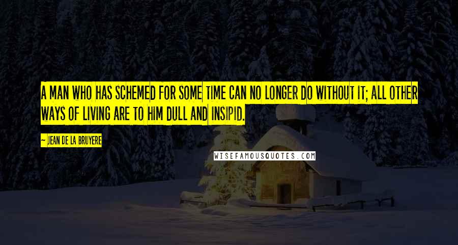Jean De La Bruyere Quotes: A man who has schemed for some time can no longer do without it; all other ways of living are to him dull and insipid.