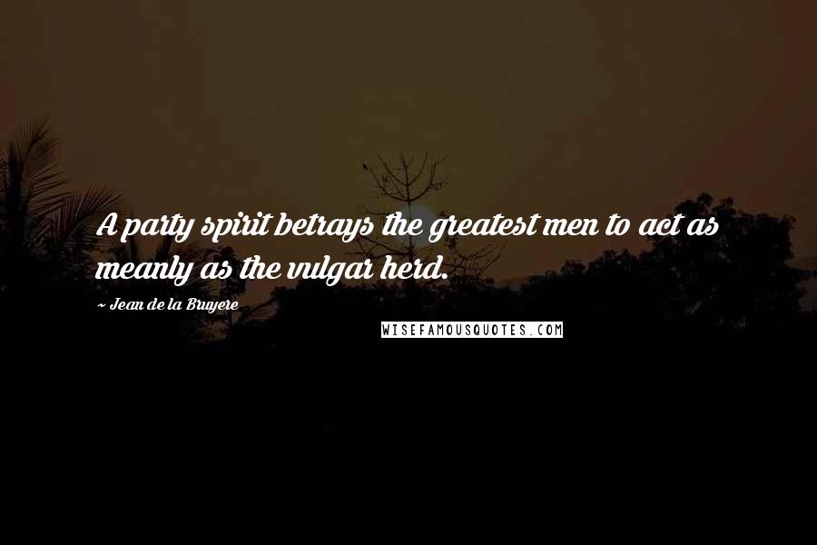 Jean De La Bruyere Quotes: A party spirit betrays the greatest men to act as meanly as the vulgar herd.