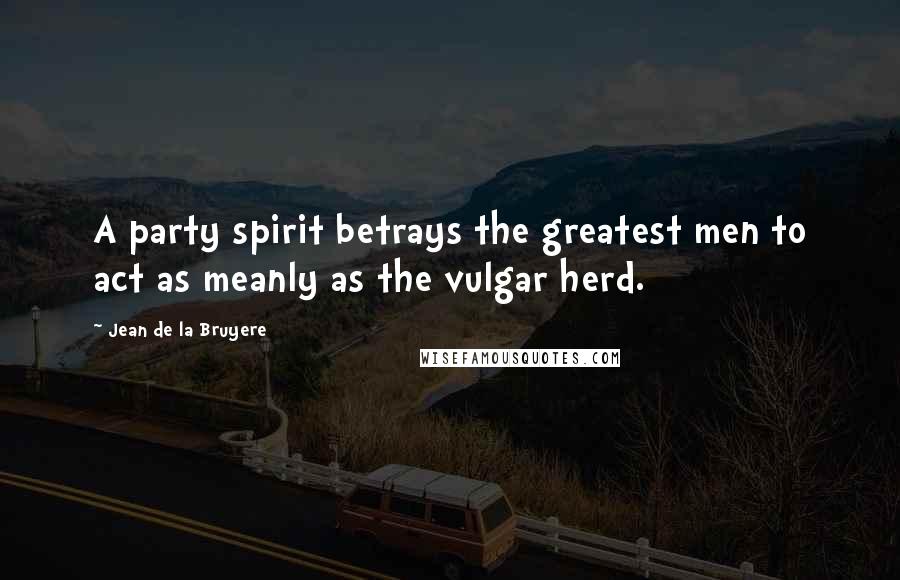 Jean De La Bruyere Quotes: A party spirit betrays the greatest men to act as meanly as the vulgar herd.