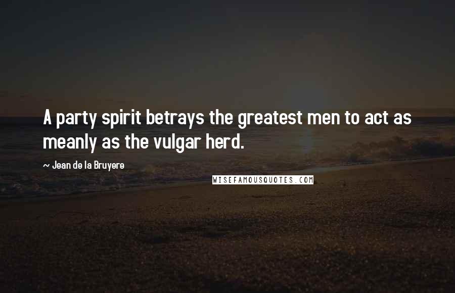 Jean De La Bruyere Quotes: A party spirit betrays the greatest men to act as meanly as the vulgar herd.
