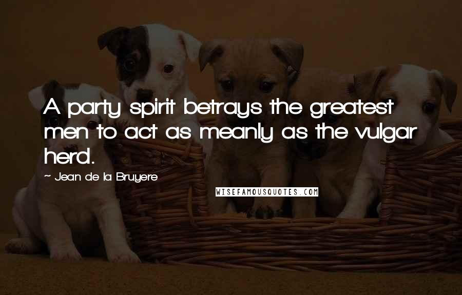 Jean De La Bruyere Quotes: A party spirit betrays the greatest men to act as meanly as the vulgar herd.