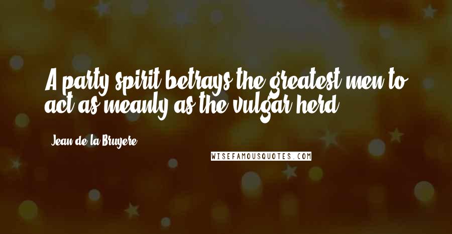 Jean De La Bruyere Quotes: A party spirit betrays the greatest men to act as meanly as the vulgar herd.