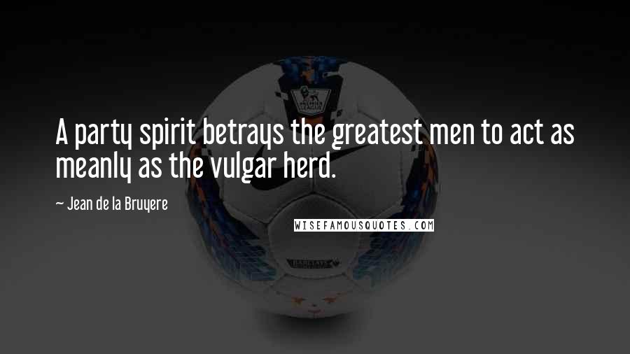 Jean De La Bruyere Quotes: A party spirit betrays the greatest men to act as meanly as the vulgar herd.