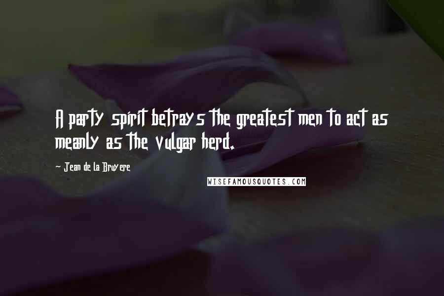 Jean De La Bruyere Quotes: A party spirit betrays the greatest men to act as meanly as the vulgar herd.