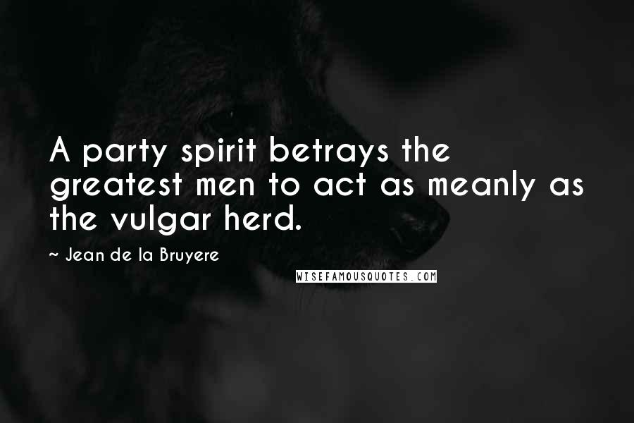 Jean De La Bruyere Quotes: A party spirit betrays the greatest men to act as meanly as the vulgar herd.