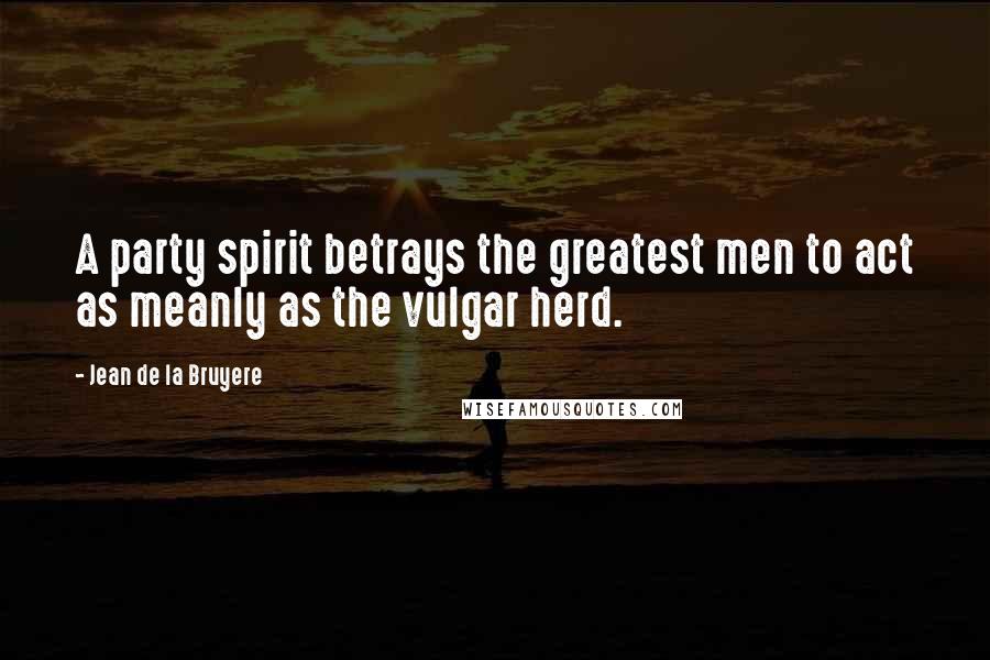 Jean De La Bruyere Quotes: A party spirit betrays the greatest men to act as meanly as the vulgar herd.