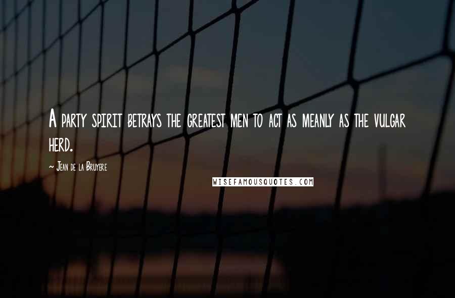 Jean De La Bruyere Quotes: A party spirit betrays the greatest men to act as meanly as the vulgar herd.