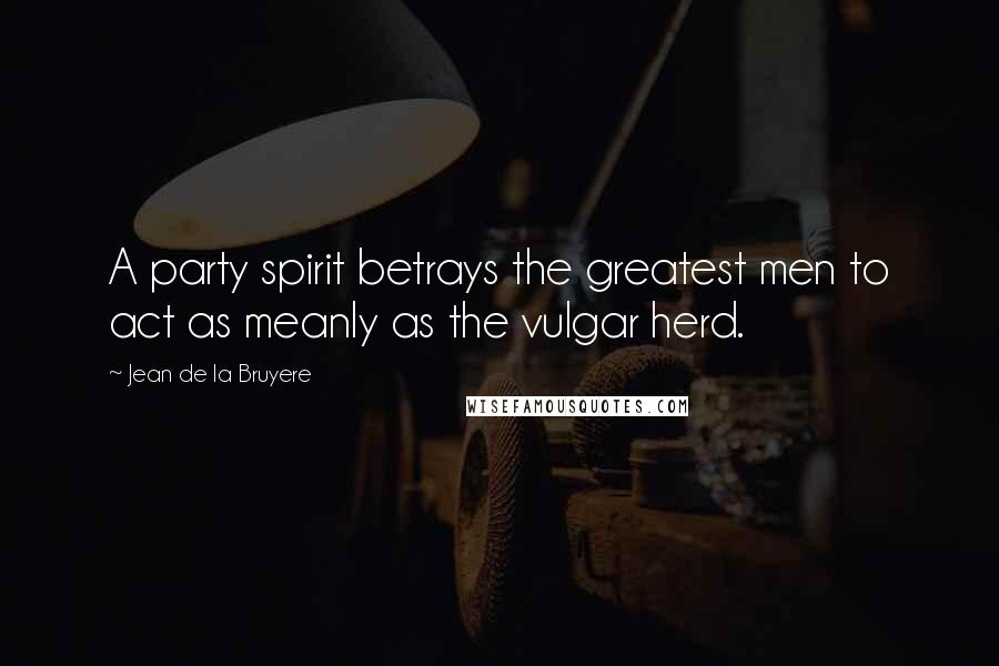 Jean De La Bruyere Quotes: A party spirit betrays the greatest men to act as meanly as the vulgar herd.