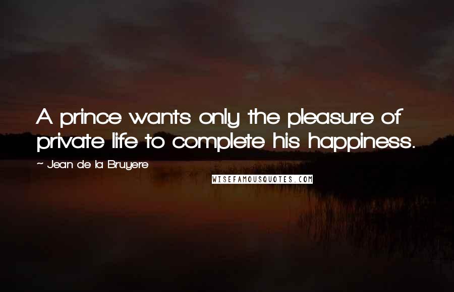 Jean De La Bruyere Quotes: A prince wants only the pleasure of private life to complete his happiness.