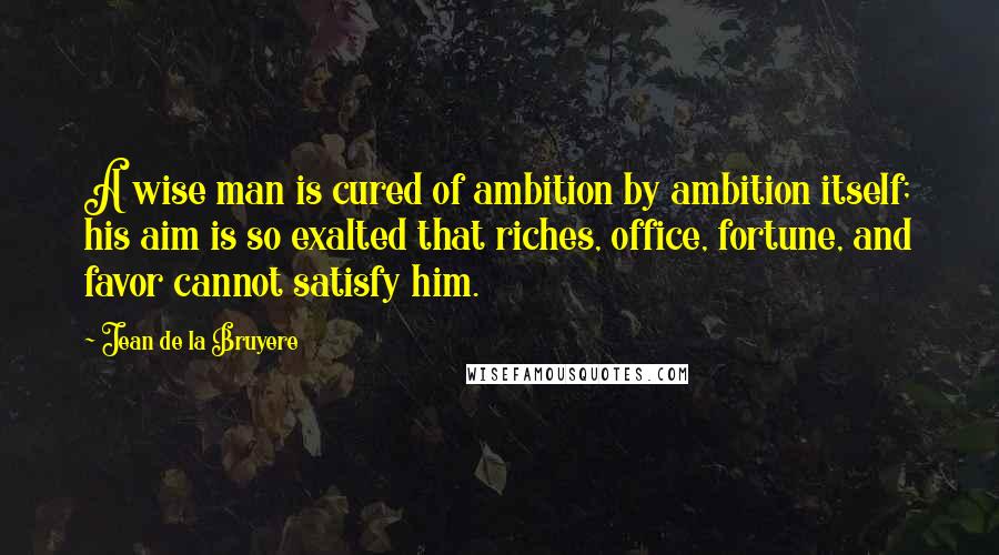 Jean De La Bruyere Quotes: A wise man is cured of ambition by ambition itself; his aim is so exalted that riches, office, fortune, and favor cannot satisfy him.