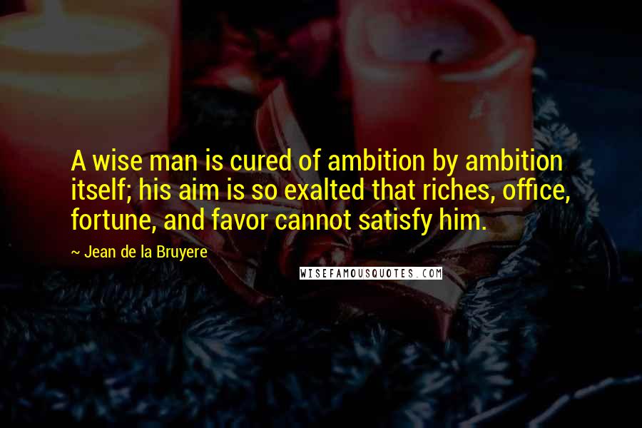 Jean De La Bruyere Quotes: A wise man is cured of ambition by ambition itself; his aim is so exalted that riches, office, fortune, and favor cannot satisfy him.