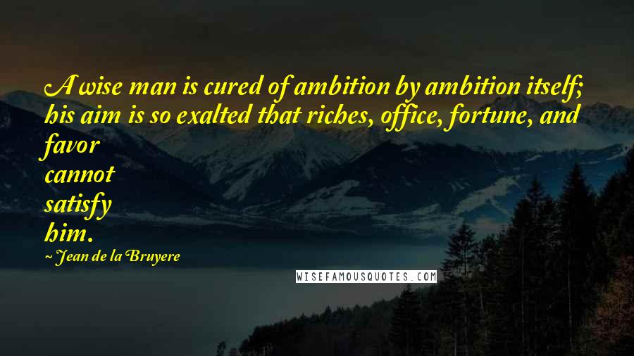 Jean De La Bruyere Quotes: A wise man is cured of ambition by ambition itself; his aim is so exalted that riches, office, fortune, and favor cannot satisfy him.