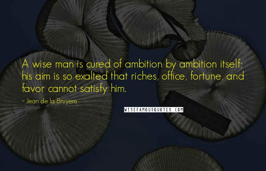 Jean De La Bruyere Quotes: A wise man is cured of ambition by ambition itself; his aim is so exalted that riches, office, fortune, and favor cannot satisfy him.
