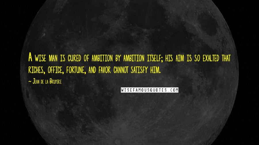 Jean De La Bruyere Quotes: A wise man is cured of ambition by ambition itself; his aim is so exalted that riches, office, fortune, and favor cannot satisfy him.