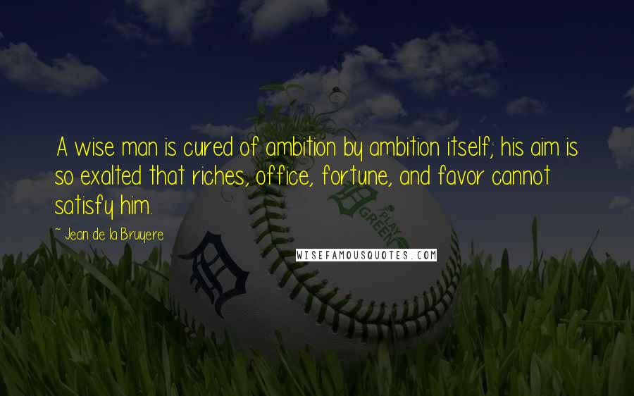 Jean De La Bruyere Quotes: A wise man is cured of ambition by ambition itself; his aim is so exalted that riches, office, fortune, and favor cannot satisfy him.