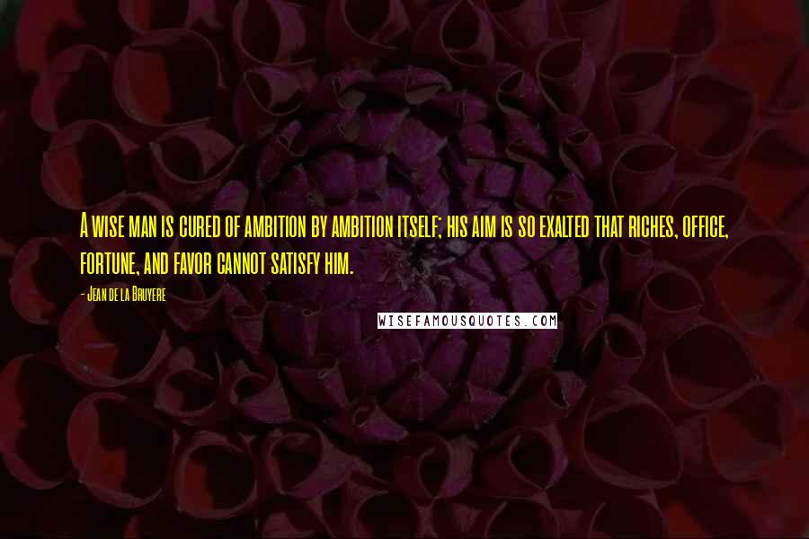 Jean De La Bruyere Quotes: A wise man is cured of ambition by ambition itself; his aim is so exalted that riches, office, fortune, and favor cannot satisfy him.