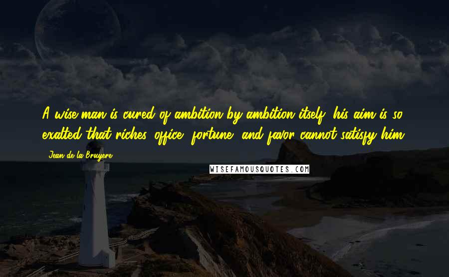 Jean De La Bruyere Quotes: A wise man is cured of ambition by ambition itself; his aim is so exalted that riches, office, fortune, and favor cannot satisfy him.