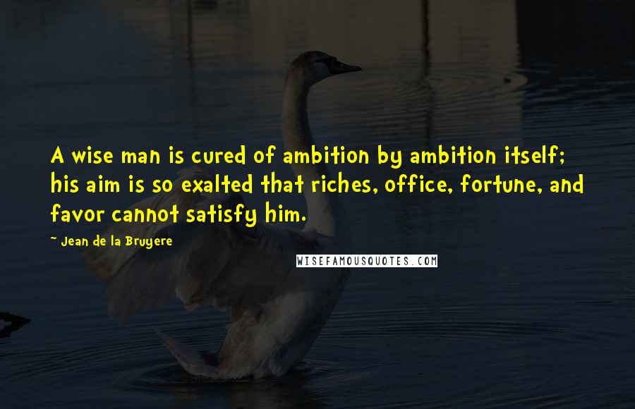 Jean De La Bruyere Quotes: A wise man is cured of ambition by ambition itself; his aim is so exalted that riches, office, fortune, and favor cannot satisfy him.