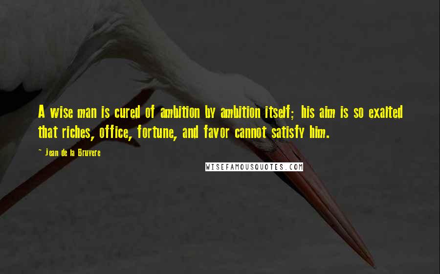Jean De La Bruyere Quotes: A wise man is cured of ambition by ambition itself; his aim is so exalted that riches, office, fortune, and favor cannot satisfy him.