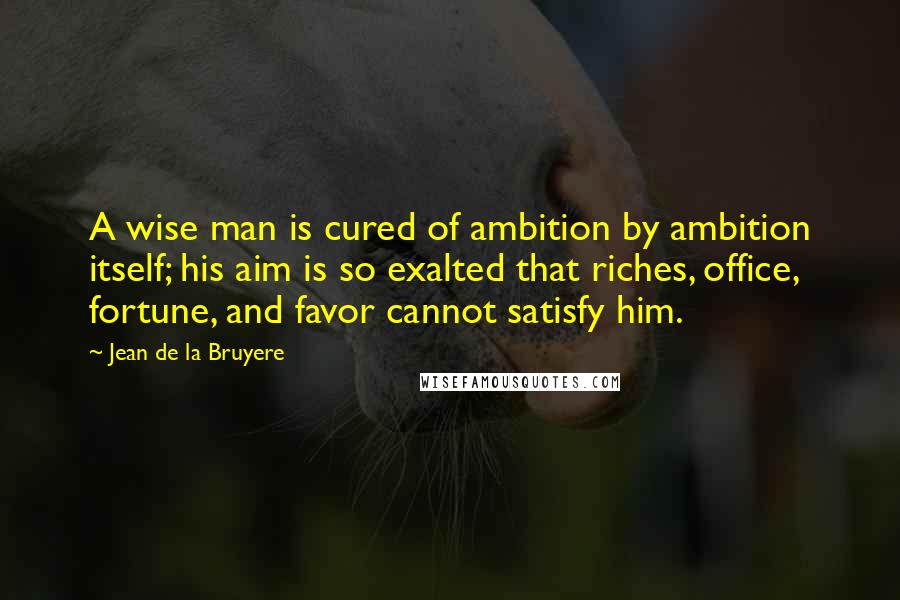 Jean De La Bruyere Quotes: A wise man is cured of ambition by ambition itself; his aim is so exalted that riches, office, fortune, and favor cannot satisfy him.