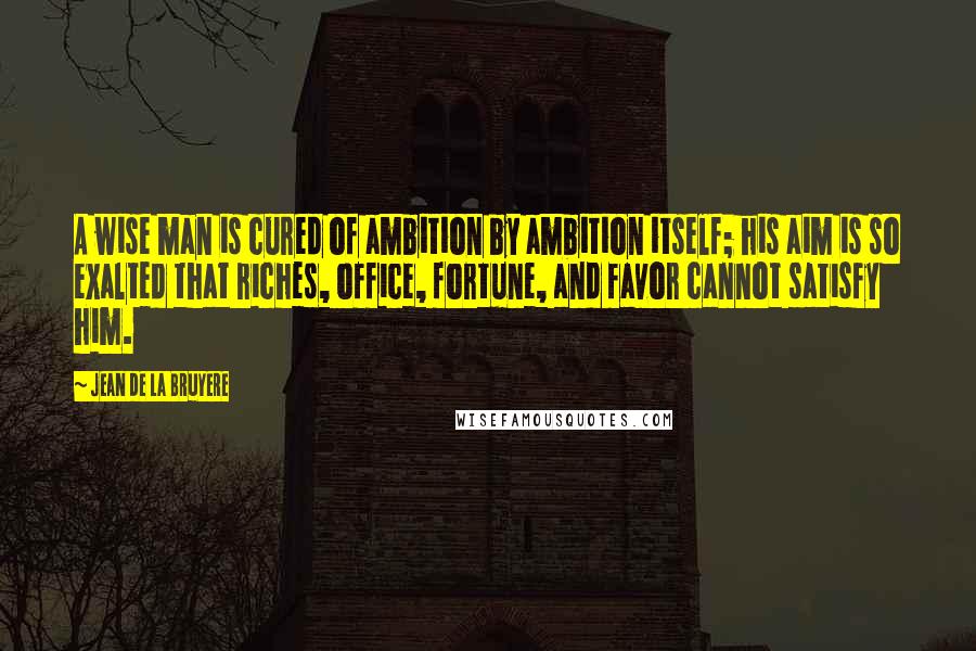Jean De La Bruyere Quotes: A wise man is cured of ambition by ambition itself; his aim is so exalted that riches, office, fortune, and favor cannot satisfy him.