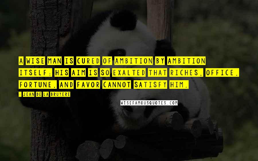 Jean De La Bruyere Quotes: A wise man is cured of ambition by ambition itself; his aim is so exalted that riches, office, fortune, and favor cannot satisfy him.